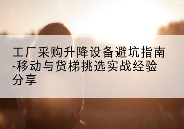 满城移动式升降机怎么选-工厂采购升降设备避坑指南-移动与货梯挑选实战经验分享