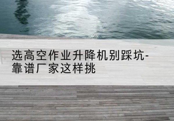 满城剪叉式升降机厂家-选高空作业升降机别踩坑-靠谱厂家这样挑