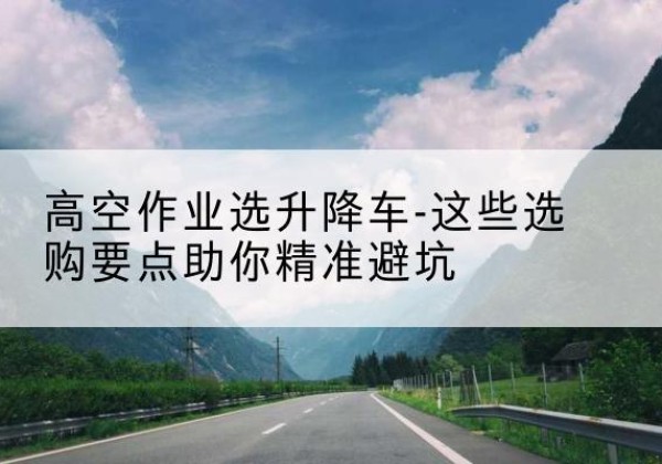 满城升降车厂家-高空作业选升降车-这些选购要点助你*避坑