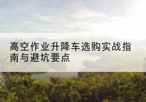 满城升降车怎么选-高空作业升降车选购实战指南与避坑要点