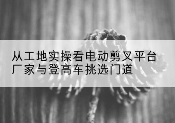 满城电动剪叉升降平台厂家-从工地实操看电动剪叉平台厂家与登高车挑选门道