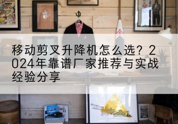 满城升降平台厂家推荐-移动剪叉升降机怎么选？2024年靠谱厂家推荐与实战经验分享